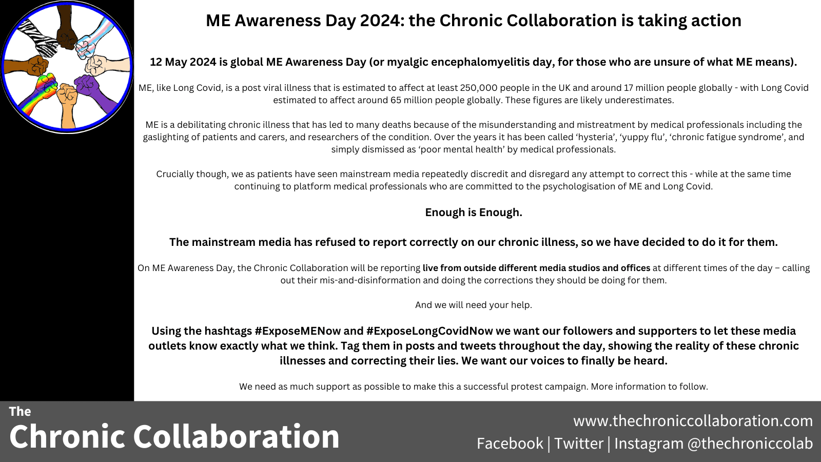 ME Awareness Day 2024: the Chronic Collaboration is taking action

12 May 2024 is global ME Awareness Day (or myalgic encephalomyelitis day, for those who are unsure of what ME means). 

ME, like Long Covid, is a post viral illness that is estimated to affect at least 250,000 people in the UK and around 17 million people globally - with Long Covid estimated to affect around 65 million people globally. These figures are likely underestimates.  

ME is a debilitating chronic illness that has led to many deaths because of the misunderstanding and mistreatment by medical professionals including the gaslighting of patients and carers, and researchers of the condition. Over the years it has been called ‘hysteria’, ‘yuppy flu’, ‘chronic fatigue syndrome’, and simply dismissed as ‘poor mental health’ by medical professionals. 

Crucially though, we as patients have seen mainstream media repeatedly discredit and disregard any attempt to correct this - while at the same time continuing to platform medical professionals who are committed to the psychologisation of ME and Long Covid. 

Enough is Enough. 

The mainstream media has refused to report correctly on our chronic illness, so we have decided to do it for them. 

On ME Awareness Day, the Chronic Collaboration will be reporting live from outside different media studios and offices at different times of the day – calling out their mis-and-disinformation and doing the corrections they should be doing for them.

And we will need your help. 

Using the hashtags #ExposeMENow and #ExposeLongCovidNow we want our followers and supporters to let these media outlets know exactly what we think. Tag them in posts and tweets throughout the day, showing the reality of these chronic illnesses and correcting their lies. We want our voices to finally be heard. 

We need as much support as possible to make this a successful protest campaign. More information to follow. 