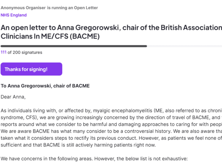 Screenshot from the petition, which reads: "An open letter to Anna Gregorowski, chair of the British Association of Clinicians In ME/CFS (BACME) 111 of 200 signatures Thanks for signing! To Anna Gregorowski, chair of BACME Dear Anna, As individuals living with, or affected by, myalgic encephalomyelitis (ME, also referred to as chronic fatigue syndrome, CFS), we are growing increasingly concerned by the direction of travel of BACME, and the media reports around what we consider to be harmful and damaging approaches to caring for with people with ME. We are aware BACME has what many consider to be a controversial history. We are also aware that BACME has taken what it considers steps to rectify its previous conduct. However, as patients we feel none of that has been sufficient and that BACME is still actively harming patients right now. We have concerns in the following areas. However, the below list is not exhaustive:" BACME Chronic Collaboration